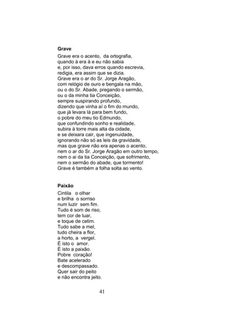 Grave
Grave era o acento, da ortografia,
quando á era à e eu não sabia
e, por isso, dava erros quando escrevia,
redigia, era assim que se dizia.
Grave era o ar do Sr. Jorge Aragão,
com relógio de ouro e bengala na mão,
ou o do Sr. Abade, pregando o sermão,
ou o da minha tia Conceição,
sempre suspirando profundo,
dizendo que vinha aí o fim do mundo,
que já levara lá para bem fundo,
o pobre do meu tio Edmundo,
que confundindo sonho e realidade,
subira à torre mais alta da cidade,
e se deixara cair, que ingenuidade,
ignorando não só as leis da gravidade,
mas que grave não era apenas o acento,
nem o ar do Sr. Jorge Aragão em outro tempo,
nem o ai da tia Conceição, que sofrimento,
nem o sermão do abade, que tormento!
Grave é também a folha solta ao vento.


Paixão
Cintila o olhar
e brilha o sorriso
num luzir sem fim.
Tudo é som de riso,
tem cor de luar,
e toque de cetim.
Tudo sabe a mel,
tudo cheira a flor,
a horto, a vergel.
É isto o amor.
É isto a paixão.
Pobre coração!
Bate acelerado
e descompassado.
Quer sair do peito
e não encontra jeito.

                   41
 