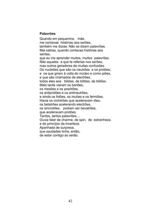 Palavrões
Quando em pequenina, mãe,
me contavas histórias aos serões,
também me dizias: Não se dizem palavrões.
Mal sabias, quando contavas histórias aos
serões,
que eu iria aprender muitos, muitos palavrões.
Não aqueles a que te referias nos serões,
mas outros geradores de muitas confusões.
Os nucleões que são os neutrões e os protões,
e os que giram á volta do núcleo e como piões,
e que são chamados de electrões,
todos eles aos biliões, de biliões, de biliões.
Mais tarde vieram os bariões,
os mesões e os positrões,
os antiprotões e os antineutrões,
e ainda os fotões, os muões e os fermiões.
Havia os ciclotrões que aceleravam iões,
os betatrões acelerando electrões,
os sincrotões, podiam ser bevatrões,
que aceleravam protões.
Tantos, tantos palavrões....
Ouvia falar de charme, de spin, de estranheza,
e do princípio da incerteza.
Apanhada de surpresa,
que saudades tinha, então,
de estar contigo ao serão.




                  42
 