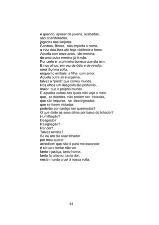 e quando, apesar de jovens, acabadas,
são abandonadas,
jogadas nas sarjetas.
Sandras, Bintas, não importa o nome,
a vida deu-lhes até hoje violência e fome.
Aquela com onze anos, tão menina,
de uma outra menina já é mãe.
Por certo é a primeira boneca que ela tem.
E nos olhos, em vez de ódio e de revolta,
uma lágrima solta,
enquanto embala a filha com amor.
Aquela outra ali é argelina,
talvez a "pietá" que correu mundo.
Nos olhos um desgosto tão profundo,
maior que o próprio mundo.
E aquelas outras das quais não vejo o rosto
que, se doentes, não podem ser tratadas,
que são impuras, se desvirginadas,
que se forem violadas
poderão por castigo ser queimadas?
O que dirão os seus olhos por baixo do tchador?
Humilhação?
Desgosto?
Resignação?
Rancor?
Talvez revolta?
Se eu um dia usar tchador
por meu querer
acreditem que não é para me esconder
é só para tentar não ver
tanta injustiça, tanto horror,
tanto fanatismo, tanta dor,
neste mundo cruel à nossa volta.




                  44
 