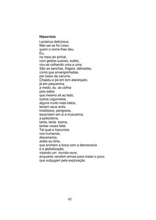 Hipocrisia
Lactarius deliciosus.
Não sei se foi Lineu
quem o nome lhes deu.
Eu,
no meio do pinhal,
com gestos suaves, subtis,
vou-as colhendo uma a uma.
São as sanchas, frágeis, delicadas,
como que envergonhadas,
por baixo da caruma.
Chapéu e pé em tom alaranjado,
já em pequenina,
a medo, eu as colhia
pois sabia
que mesmo ali ao lado,
outros cogumelos,
alguns muito mais belos,
teciam seus ardis.
Insidiosos, perigosos,
escondem em si a muscarina,
a psilocibina,
tanta, tanta toxina,
tantas vezes fatal.
Tal qual a hipocrisia
nos humanos,
desumanos,
antes eu diria,
que enchem a boca com a democracia
e a globalização,
visando um mundo novo,
enquanto vendem armas para matar o povo
que subjugam pela exploração.




                 45
 