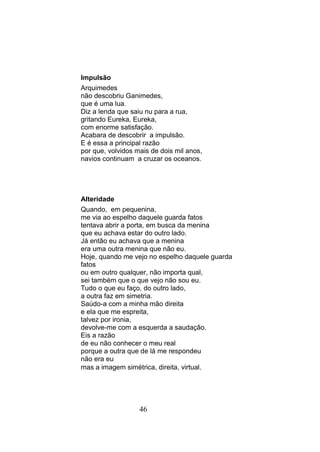Impulsão
Arquimedes
não descobriu Ganimedes,
que é uma lua.
Diz a lenda que saiu nu para a rua,
gritando Eureka, Eureka,
com enorme satisfação.
Acabara de descobrir a impulsão.
E é essa a principal razão
por que, volvidos mais de dois mil anos,
navios continuam a cruzar os oceanos.




Alteridade
Quando, em pequenina,
me via ao espelho daquele guarda fatos
tentava abrir a porta, em busca da menina
que eu achava estar do outro lado.
Já então eu achava que a menina
era uma outra menina que não eu.
Hoje, quando me vejo no espelho daquele guarda
fatos
ou em outro qualquer, não importa qual,
sei também que o que vejo não sou eu.
Tudo o que eu faço, do outro lado,
a outra faz em simetria.
Saúdo-a com a minha mão direita
e ela que me espreita,
talvez por ironia,
devolve-me com a esquerda a saudação.
Eis a razão
de eu não conhecer o meu real
porque a outra que de lá me respondeu
não era eu
mas a imagem simétrica, direita, virtual.




                   46
 