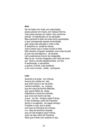 Mole
Se me falam em mole, por associação,
posso pensar em macio, em massa informe,
mas posso pensar em rígido, isso conforme
pensar no significado ou na oposição.
Mas estranho é falar de mole como quantidade,
a que corresponde aquela enormidade,
seis vezes dez elevado a vinte e três.
É estranho ou esotérico talvez,
mas é assim que o nosso mundo é feito.
Não deixaria ninguém satisfeito uma mole de pão
já que nos esmagaria e, de tal jeito,
nem poderíamos morrer de indigestão.
Mas se ao mundo chegasse uma mole de amor,
por certo o mundo desabrocharia em flor.
A exploração, a xenofobia,
a guerra, a fome, tudo acabaria
e um novo mundo, então, começaria.


Lata
Quando ia à praia, em criança,
levava pá e balde em lata,
que eram azuis e cor da prata.
Lembro também, eu criança,
que em casa da família Malcata,
que usava talher de prata,
trabalhava a senhora Liberata,
que vivia num bairro de lata
e que, um dia, emigrou para França.
O seu endereço, perto da Flandres,
tenho-o na agenda, em papel almaço.
O balde e a pá, azul e prata
com que eu brincava em criança,
e a casa da senhora Liberata
que um dia emigrou para França,
eram de lata- folha de Flandres,
folha que é feita com estanho e aço.


                  47
 