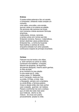 Enleios
O poeta enleia palavras e faz um soneto,
o compositor, enleando notas compõe um
concerto,
uma valsa, uma polka, uma sonata,
que por vezes a um poema se adapta.
Os químicos não recorrem às líricas;
com números e letras escrevem fórmulas
empíricas,
moleculares, iónicas, racionais,
e tantas outras com nomes que tais.
Enleando números, físicos e matemáticos,
tentam deslindar casos problemáticos.
Enleando fios, a minha tia Ausenda
fazia toalhas e colchas de renda,
enquanto enleada num amor passado,
continuava à espera do príncipe encantado.



Certeza
Falavam-nos de heróis e de vilões,
e eram sempre os outros os vilões.
Contavam-nos batalhas e traições,
falavam de epopeias, de façanhas,
de guerras desiguais, mesmo assim ganhas.
A meio da lição,
já eu montava no meu alazão
e uma vezes era D. João,
outras vezes D. Sebastião
ou D. Fernando, morto em Fez,
ou então, D Filipa, a linda Inês,
o Decepado, sempre com a bandeira,
ou ainda Brites, a famosa padeira.
Cresci e desde então não mais sonhei
usar a espada, guerrear, ser realeza.
Passei a confrontar-me com a certeza
que um belo dia nada mais serei
que molécula, átomo ou ião,
mistura de cinza com poeira
provavelmente pisada no chão.

                   5
 