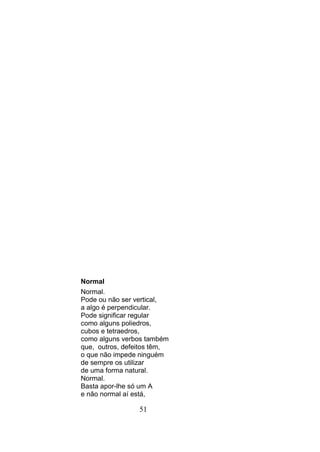 Normal
Normal.
Pode ou não ser vertical,
a algo é perpendicular.
Pode significar regular
como alguns poliedros,
cubos e tetraedros,
como alguns verbos também
que, outros, defeitos têm,
o que não impede ninguém
de sempre os utilizar
de uma forma natural.
Normal.
Basta apor-lhe só um A
e não normal aí está,

                 51
 