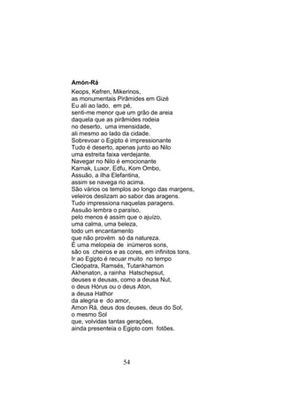 Amón-Rá
Keops, Kefren, Mikerinos,
as monumentais Pirâmides em Gizé
Eu ali ao lado, em pé,
senti-me menor que um grão de areia
daquela que as pirâmides rodeia
no deserto, uma imensidade,
ali mesmo ao lado da cidade.
Sobrevoar o Egipto é impressionante
Tudo é deserto, apenas junto ao Nilo
uma estreita faixa verdejante.
Navegar no Nilo é emocionante
Karnak, Luxor, Edfu, Kom Ombo,
Assuão, a ilha Elefantina,
assim se navega rio acima.
São vários os templos ao longo das margens,
veleiros deslizam ao sabor das aragens.
Tudo impressiona naquelas paragens.
Assuão lembra o paraíso,
pelo menos é assim que o ajuízo,
uma calma, uma beleza,
todo um encantamento
que não provém só da natureza.
È uma melopeia de inúmeros sons,
são os cheiros e as cores, em infinitos tons.
Ir ao Egipto é recuar muito no tempo
Cleópatra, Ramsés, Tutankhamon
Akhenaton, a rainha Hatschepsut,
deuses e deusas, como a deusa Nut,
o deus Hórus ou o deus Aton,
a deusa Hathor
da alegria e do amor,
Amon Rá, deus dos deuses, deus do Sol,
o mesmo Sol
que, volvidas tantas gerações,
ainda presenteia o Egipto com fotões.




                   54
 