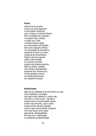 Poeta
Isto de se ser poeta
é pior que uma peçonha,
é uma peste medonha
que o corpo e a mente infecta
Num turbilhão de emoções
o sangue arde, crepita,
o corpo sua, tirita,
a mente toda se agita
em tremendas convulsões.
Sob uma angústia infinita
e a sensação de abandono,
perde-se a fome e o sono,
cuida-se de ensandecer.
Depois de dura agonia,
após a obra nascer
e o poema virar flor,
surge uma branda acalmia.
Mas ao poeta, coitado,
sem forças, desalentado,
banhado em mental suor,
só lhe apetece morrer
ou então permanecer
em estado de torpor.



Elasticidade
Não sei se obedece à lei de Hooke ou não,
mas é elástico o coração.
Uns são muito elásticos, outros não.
Uns têm o amor como bandeira
podem amar a humanidade inteira,
outros vão amando aqui e além,
outros amam sempre alguém
e há os que nunca amam ninguém.
Tem que haver uma razão
para tanta desigualdade.
Só vejo uma explicação,
a constante de elasticidade

                  58
 