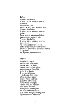 Balcãs
A guerra dos Balcãs
é, aliás, como todas as guerras,
irracional.
Tentam fugir dela
a criança, o homem, a mulher bela.
A guerra dos Balcãs
é, aliás, como todas as guerras,
brutal.
Tenta fugir da guerra dos Balcãs
aquele ancião cheio de cãs.
A guerra dos Balcãs
é, aliás, como todas as guerras,
sensacional.
Na comunidade internacional
pode ver-se em qualquer telejornal
e homens e mulheres falam dela na rua
E a guerra ?
Ah, a guerra, essa continua...


Internet
Através da Internet,
a estrada da informação,
escrevi ao primo João,
casado com a prima Arlete,
que nasceu no Maranhão
e vive lá no Japão.
O seu e-mail escrevi
-o endereço electrónico-
e logo a seguir recebi
a resposta do nipónico,
que afinal é brasileiro.
Maravilhosa invenção!
Pensar eu que o electrão,
com ajuda do fotão,
é um grande mensageiro
em toda esta transmissão,
que numa fracção de segundo
liga entre si todo o mundo!


                   59
 