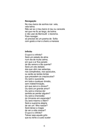 Navegação
No meu barco de sonhos icei vela,
vela latina.
Não sei se o meu barco é nau ou caravela
sei que me fiz ao largo, de bolina.
e não usei de Bernouilli o teorema.
Para navegar,
só precisei de um poema de Sofia
com gosto a mar e cheiro a maresia



Infinito
O que é o infinito?
Será um estado de alma
num dia de muita calma,
em que o ar fica parado
de tão sereno e tão quente?
Será um oito deitado
dos que vêm nas sebentas,
nos compêndios, nos opúsculos,
ou serão as tardes lentas
que precedem os crepúsculos?
Ou será o quociente
em toda e qualquer divisão,
sem indeterminação,
em que zero é o divisor?
Ou será um grande amor?
Ou será a imensa dor
sentida ao perder alguém?
Ou será a imensidão
do Universo em expansão?
Ou será mesmo o Além?
Será a suprema alegria
de ver um filho nascer?
Será talvez a magia
de ver a vida crescer?
O que é o infinito?
Talvez seja aquele grito
que eu tento a custo suster


                  6
 