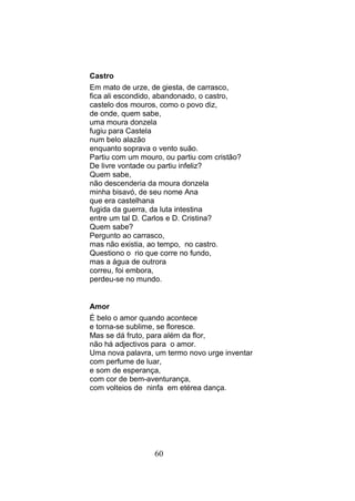 Castro
Em mato de urze, de giesta, de carrasco,
fica ali escondido, abandonado, o castro,
castelo dos mouros, como o povo diz,
de onde, quem sabe,
uma moura donzela
fugiu para Castela
num belo alazão
enquanto soprava o vento suão.
Partiu com um mouro, ou partiu com cristão?
De livre vontade ou partiu infeliz?
Quem sabe,
não descenderia da moura donzela
minha bisavó, de seu nome Ana
que era castelhana
fugida da guerra, da luta intestina
entre um tal D. Carlos e D. Cristina?
Quem sabe?
Pergunto ao carrasco,
mas não existia, ao tempo, no castro.
Questiono o rio que corre no fundo,
mas a água de outrora
correu, foi embora,
perdeu-se no mundo.


Amor
É belo o amor quando acontece
e torna-se sublime, se floresce.
Mas se dá fruto, para além da flor,
não há adjectivos para o amor.
Uma nova palavra, um termo novo urge inventar
com perfume de luar,
e som de esperança,
com cor de bem-aventurança,
com volteios de ninfa em etérea dança.




                  60
 