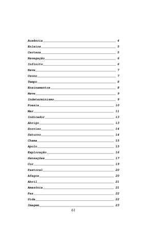 Ausência _______________________________________ 4
Enleios ________________________________________ 5
Certeza ________________________________________ 5
Navegação ______________________________________ 6
Infinito _______________________________________ 6
Nave ___________________________________________ 7
Ozono __________________________________________ 7
Tempo __________________________________________ 8
Ensinamentos ___________________________________ 8
Neve ___________________________________________ 9
Indeterminismo _________________________________ 9
Poesia ________________________________________ 10
Mar ___________________________________________ 11
Indicador _____________________________________ 13
Abrigo ________________________________________ 13
Sorriso _______________________________________ 14
Saturno _______________________________________ 14
Chama _________________________________________ 15
Apolo _________________________________________ 15
Exploração ____________________________________ 16
Sensações _____________________________________ 17
Cor ___________________________________________ 19
Pastoral ______________________________________ 20
Afagos ________________________________________ 20
Abril _________________________________________ 21
Amazónia ______________________________________ 21
Paz ___________________________________________ 22
Sida __________________________________________ 22
Imagem ________________________________________ 23
                       61
 
