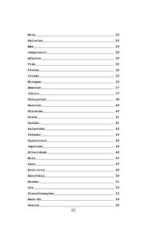 Mina __________________________________________ 25
Estrelas ______________________________________ 25
Mãe ___________________________________________ 26
Imaginário ____________________________________ 28
Afectos _______________________________________ 30
Vida __________________________________________ 32
Flores ________________________________________ 32
Ilusão ________________________________________ 33
Miragem _______________________________________ 35
Amantes _______________________________________ 37
Idílio ________________________________________ 37
Telejornal ____________________________________ 38
Heroína _______________________________________ 40
Hiroxima ______________________________________ 40
Grave _________________________________________ 41
Paixão ________________________________________ 41
Palavrões _____________________________________ 42
Tchador _______________________________________ 43
Hipocrisia ____________________________________ 45
Impulsão ______________________________________ 46
Alteridade ____________________________________ 46
Mole __________________________________________ 47
Lata __________________________________________ 47
Arco-íris _____________________________________ 48
Xenofobia _____________________________________ 50
Normal ________________________________________ 51
Luz ___________________________________________ 53
Transformações ________________________________ 53
Amón-Rá _______________________________________ 54
Guerra ________________________________________ 55
                       62
 