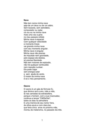 Nave
Não tem nome minha nave
seja de um deus ou de um sábio.
Sem bússola, sem astrolábio,
computador ou radar,
cá vou eu na minha nave
mais uma vez a girar,
no meu passeio orbital.
Minha nave é espacial.
Com qualquer velocidade
e momento linear,
vai girando minha nave
com seu momento angular.
Minha nave é singular.
Minha nave não precisa
de impulsão nem gravidade,
pelo espaço ela desliza,
só precisa liberdade.
Não tem motores de explosão,
não há qualquer combustão
nem reacção nuclear.
Ela pode viajar
sem energia solar
e sem ajuda do vento.
O motor da minha nave
é só o meu pensamento.


Ozono
O ozono é um gás de fórmula O3,
que diminui ano a ano, mês a mês,
lá nas camadas da estratosfera,
porque o homem, com a sua insensatez,
continua a lançar "CêEfeCês",
todos os dias na atmosfera
E uma menina de seu nome Vera,
de olhos azuis e com clara tez,
que faria cinco anos no próximo mês,
morreu de melanoma, no passado dia três.




                  7
 