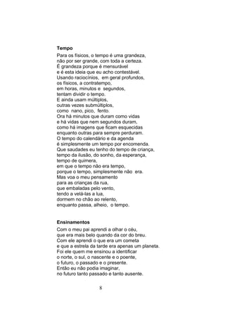 Tempo
Para os físicos, o tempo é uma grandeza,
não por ser grande, com toda a certeza.
É grandeza porque é mensurável
e é esta ideia que eu acho contestável.
Usando raciocínios, em geral profundos,
os físicos, a contratempo,
em horas, minutos e segundos,
tentam dividir o tempo.
E ainda usam múltiplos,
outras vezes submúltiplos,
como nano, pico, fento.
Ora há minutos que duram como vidas
e há vidas que nem segundos duram,
como há imagens que ficam esquecidas
enquanto outras para sempre perduram.
O tempo do calendário e da agenda
é simplesmente um tempo por encomenda.
Que saudades eu tenho do tempo de criança,
tempo da ilusão, do sonho, da esperança,
tempo de quimera,
em que o tempo não era tempo,
porque o tempo, simplesmente não era.
Mas voa o meu pensamento
para as crianças da rua,
que embaladas pelo vento,
tendo a velá-las a lua,
dormem no chão ao relento,
enquanto passa, alheio, o tempo.


Ensinamentos
Com o meu pai aprendi a olhar o céu,
que era mais belo quando da cor do breu.
Com ele aprendi o que era um cometa
e que a estrela da tarde era apenas um planeta.
Foi ele quem me ensinou a identificar
o norte, o sul, o nascente e o poente,
o futuro, o passado e o presente.
Então eu não podia imaginar,
no futuro tanto passado e tanto ausente.

                   8
 