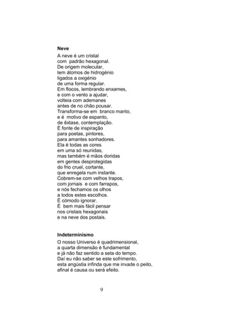 Neve
A neve é um cristal
com padrão hexagonal.
De origem molecular,
tem átomos de hidrogénio
ligados a oxigénio
de uma forma regular.
Em flocos, lembrando enxames,
e com o vento a ajudar,
volteia com ademanes
antes de no chão pousar.
Transforma-se em branco manto,
e é motivo de espanto,
de êxtase, contemplação.
É fonte de inspiração
para poetas, pintores,
para amantes sonhadores.
Ela é todas as cores
em uma só reunidas,
mas também é mãos doridas
em gentes desprotegidas
do frio cruel, cortante,
que enregela num instante.
Cobrem-se com velhos trapos,
com jornais e com farrapos,
e nós fechamos os olhos
a todos estes escolhos.
É cómodo ignorar.
É bem mais fácil pensar
nos cristais hexagonais
e na neve dos postais.


Indeterminismo
O nosso Universo é quadrimensional,
a quarta dimensão é fundamental
e já não faz sentido a seta do tempo.
Daí eu não saber se este sofrimento,
esta angústia infinda que me invade o peito,
afinal é causa ou será efeito.



                   9
 
