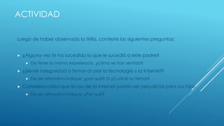 ACTIVIDAD 
Luego de haber observado la tirilla, conteste las siguientes preguntas: 
 ¿Alguna vez te ha sucedido lo que le sucedió a este padre? 
 De tener la misma experiencia, ¿cómo se han sentido? 
 ¿Siente inseguridad o temor al usar la tecnología y la Internet? 
 De ser afirmativo indique, ¿por qué? O ¿Cuál es su temor? 
 Considera usted que el uso de la Internet podría ser perjudicial para sus hijos. 
 De ser afirmativo indique, ¿Por qué? 
