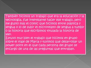 También hicimos un trabajo que era la educación y la
tecnología, fue interesante hacer ese trabajo, pero
me gusto más el comic que hicimos entre plástica y
lengua o lo de subir el microrelato de lengua a tumblr
o la historia que escribimos titulada la historia de
leer.
Estuvo muy bien el trabajo que hicimos en grupo
sobre el viaje de María y tuvimos que desarrollar un
power point en el que cada persona del grupo se
encargo de una de las preguntas que entraban.
 