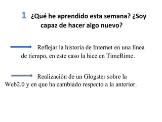 1 ¿Qué he aprendido esta semana? ¿Soy
capaz de hacer algo nuevo?
Reflejar la historia de Internet en una línea
de tiempo, en este caso la hice en TimeRime.
Realización de un Glogster sobre la
Web2.0 y en que ha cambiado respecto a la anterior.
 