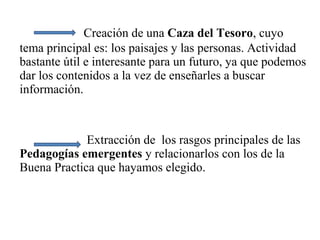Creación de una Caza del Tesoro, cuyo
tema principal es: los paisajes y las personas. Actividad
bastante útil e interesante para un futuro, ya que podemos
dar los contenidos a la vez de enseñarles a buscar
información.
Extracción de los rasgos principales de las
Pedagogías emergentes y relacionarlos con los de la
Buena Practica que hayamos elegido.
 