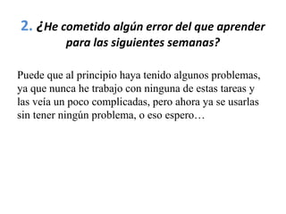 2. ¿He cometido algún error del que aprender
para las siguientes semanas?
Puede que al principio haya tenido algunos problemas,
ya que nunca he trabajo con ninguna de estas tareas y
las veía un poco complicadas, pero ahora ya se usarlas
sin tener ningún problema, o eso espero…
 