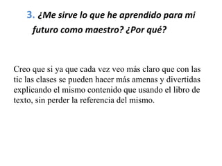3. ¿Me sirve lo que he aprendido para mi
futuro como maestro? ¿Por qué?         
Creo que si ya que cada vez veo más claro que con las
tic las clases se pueden hacer más amenas y divertidas
explicando el mismo contenido que usando el libro de
texto, sin perder la referencia del mismo.
 
