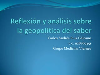 Reflexión y análisis sobre la geopolítica del saber Carlos Andrés Ruiz Galeano c.c. 1128269451 Grupo Medicina Viernes 