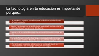 La tecnología en la educación es importante
porque…
Se encuentra presente en cada uno de los ámbitos actuales lo que
la hace necesaria.
Motiva y se logra crear un ambiente de aprendizaje que permite la
estimulación del razonamiento del alumno.
Apoya en la creación de estrategias en donde se puede emplear su
uso
Al ser universal, no se limita a las generaciones actuales sino que
se encuentra abierta y disponible para la gente de cualquier edad.
Por tanto y en conclusión a lo anterior, la tecnología puede ser
empleada tanto por pedagogos como por andragogos.
 