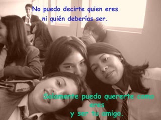 No puedo decirte quien eres ni quién deberías ser. Solamente puedo quererte como eres y ser tu amigo.