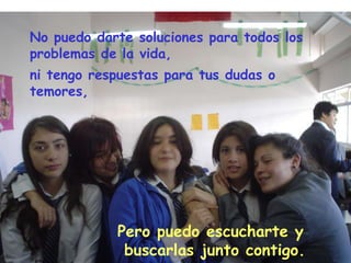 No puedo darte soluciones para todos los problemas de la vida, ni tengo respuestas para tus dudas o temores, Pero puedo escucharte y buscarlas junto contigo.