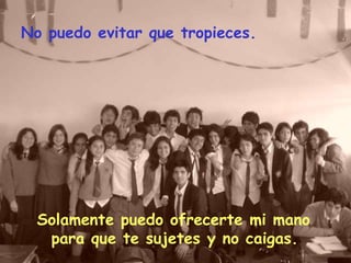No puedo evitar que tropieces. Solamente puedo ofrecerte mi mano para que te sujetes y no caigas.