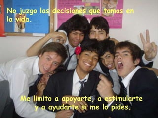 No juzgo las decisiones que tomas en la vida. Me limito a apoyarte, a estimularte y a ayudarte si me lo pides.
