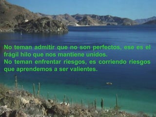 No teman admitir que no son perfectos, ese es el
frágil hilo que nos mantiene unidos.
No teman enfrentar riesgos, es corriendo riesgos
que aprendemos a ser valientes.
 