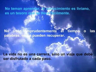No teman aprender, el conocimiento es liviano,
es un tesoro que se lleva fácilmente.



No usen imprudentemente el tiempo           o    las
palabras, no se pueden recuperar.




La vida no es una carrera, sino un viaje que debe
ser disfrutado a cada paso.
 