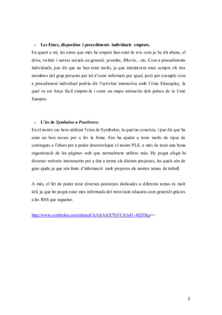 2
o Les Eines, dispositius i procediments individuals emprats.
En quant a mi, les eines que més he emprat han estat la wix com ja he dit abans, el
drive, twitter i xarxes socials en general, youtube, iMovie... etc. Com a procediments
individuals, puc dir que no han estat molts, ja que intentàvem estar sempre els tres
membres del grup presents per tal d’estar informats per igual, però per exemple com
a procediment individual podria dir l’activitat interactiva amb l’eina Educaplay, la
qual va ser força fàcil emprar-la i crear un mapa interactiu dels països de la Unió
Europea.
o L’ús de Symbaloo o Pearltrees:
En el nostre cas hem utilitzat l’eina de Symbaloo, la qual no coneixia, i puc dir que ha
estat un bon recurs per a fer la feina. Ens ha ajudat a tenir molts de tipus de
continguts a l’abast per a poder desenvolupar el nostre PLE, a més de tenir una bona
organització de les pàgines web que normalment utilitzo més. He pogut afegir-hi
diverses webmix interessants per a dur a terme els distints projectes, les quals són de
gran ajuda ja que són fonts d’informació molt properes als nostres temes de treball.
A més, el fet de poder tenir diverses pestanyes dedicades a diferents temes és molt
útil, ja que he pogut estar més informada del món (tant educatiu com general) gràcies
a les RSS que segueixo.
http://www.symbaloo.com/shared/AAAAAX70i3UAA41-4S2Okg==
 