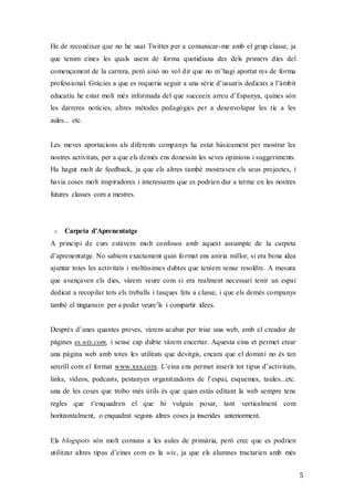 5
He de reconèixer que no he usat Twitter per a comunicar-me amb el grup classe, ja
que tenim eines les quals usem de forma quotidiana des dels primers dies del
començament de la carrera, però això no vol dir que no m’hagi aportat res de forma
professional. Gràcies a que es requeria seguir a una sèrie d’usuaris dedicats a l’àmbit
educatiu he estat molt més informada del que succeeix arreu d’Espanya, quines són
les darreres notícies, altres mètodes pedagògics per a desenvolupar les tic a les
aules... etc.
Les meves aportacions als diferents companys ha estat bàsicament per mostrar les
nostres activitats, per a que els demés ens donessin les seves opinions i suggeriments.
Ha hagut molt de feedback, ja que els altres també mostraven els seus projectes, i
havia coses molt inspiradores i interessants que es podrien dur a terme en les nostres
futures classes com a mestres.
o Carpeta d’Aprenentatge
A principi de curs estàvem molt confosos amb aquest assumpte de la carpeta
d’aprenentatge. No sabíem exactament quin format ens aniria millor, si era bona idea
ajuntar totes les activitats i moltíssimes dubtes que teníem sense resoldre. A mesura
que avançaven els dies, vàrem veure com si era realment necessari tenir un espai
dedicat a recopilar tots els treballs i tasques fets a classe, i que els demés companys
també el tinguessin per a poder veure’ls i compartir idees.
Després d’unes quantes proves, vàrem acabar per triar una web, amb el creador de
pàgines es.wix.com, i sense cap dubte vàrem encertar. Aquesta eina et permet crear
una pàgina web amb totes les utilitats que desitgis, encara que el domini no és tan
senzill com el format www.xxx.com. L’eina ens permet inserir tot tipus d’activitats,
links, vídeos, podcasts, pestanyes organitzadores de l’espai, esquemes, taules...etc.
una de les coses que trobo més útils és que quan estàs editant la web sempre tens
regles que t’enquadren el que hi vulguis posar, tant verticalment com
horitzontalment, o enquadrat segons altres coses ja inserides anteriorment.
Els blogspots són molt comuns a les aules de primària, però crec que es podrien
utilitzar altres tipus d’eines com es la wix, ja que els alumnes tractarien amb més
 