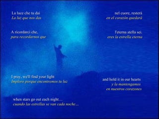 La luce che tu dai La luz que nos das nel cuore, resterà en el corazón quedará A ricordarci che, para recordarnos que l'eterna stella sei. eres la estrella eterna I pray, we'll find your light Imploro porque encontremos tu luz and hold it in our hearts   y la mantengamos  en nuestros corazones when stars go out each night… cuando las estrellas se van cada noche… 