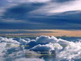 Let this be our prayer. Permite que ésta sea nuestra oración Just like every child Así como cada niño Need to find a place, Necesita encontrar un lugar, Guide us with your grace. Guíanos con tu gracia. Give us faith, so we'll be safe. Danos fe para que estemos a salvo. 