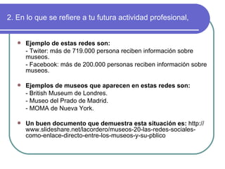 2. En lo que se refiere a tu futura actividad profesional, Ejemplo de estas redes son: - Twiter: más de 719.000 persona reciben información sobre museos. - Facebook: más de 200.000 personas reciben información sobre museos. Ejemplos de museos que aparecen en estas redes son: - British Museum de Londres. - Museo del Prado de Madrid. - MOMA de Nueva York. Un buen documento que demuestra esta situación es:  http://www.slideshare.net/lacordero/museos-20-las-redes-sociales-como-enlace-directo-entre-los-museos-y-su-pblico 