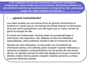 3. En cualquiera de los dos escenarios anteriores (estudiante / profesional), cuyos límites hoy en día parecen difuminarse debido a la necesidad de aprender permanentemente a lo largo de la vida, ¿qué papel juegan las redes sociales a la hora de...?  ... generar conocimiento? Las redes sociales son una buena forma de generar conocimiento si tenemos en cuenta que es una manera de facilitar exponer la información de la que somos poseedores y con ello lograr que un mayor número de gente se empape de ella.  El cambio es fundamental, mientras antes era complicado llegar a información más específica, solo reflejada en libros de bibliotecas especializadas, ahora podemos acceder a ella sin movernos de casa.  Resulta aun más interesante, no solo poder ser conocedores de información teórica, sino además poder compartir nuestras reflexiones y opiniones al respecto, enriqueciéndonos con los puntos de vista de los demás. Un ejemplo cercano ha sido esta signatura en la que a través de distintos medios hemos podido compartir nuestras opiniones y críticas acerca de diferentes asuntos. 