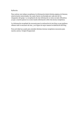 Reflexión

Para realizar este trabajo recopilamos la información desde distintas páginas de Internet,
anteriormente mencionadas, las cuales fueron recolectadas por cada uno de los
integrantes del grupo. La recopilación de ésta información se torno un tanto dificultosa
ya que a nuestro parecer no existe mucha información sobre ésta técnica terapéutica.

La información recopilada fue necesaria para la realización de éste blog ya que pudimos
obtener todo lo necesario de ésta, y así lograr de mejor manera la elaboración del blog.

Ésta actividad nos ayudo para entender distintas técnicas terapéutica necesarias para
nuestra carrera, Terapia Ocupacional.
 