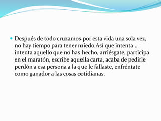  Después de todo cruzamos por esta vida una sola vez,
no hay tiempo para tener miedo.Así que intenta…
intenta aquello que no has hecho, arriésgate, participa
en el maratón, escribe aquella carta, acaba de pedirle
perdón a esa persona a la que le fallaste, enfréntate
como ganador a las cosas cotidianas.
 