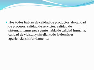 Hoy todos hablan de calidad de productos, de calidad
de procesos, calidad de servicios, calidad de
sistemas…..muy poca gente habla de calidad humana,
calidad de vida……y sin ella, todo lo demás es
apariencia, sin fundamento.
 