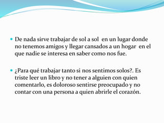  De nada sirve trabajar de sol a sol en un lugar donde
no tenemos amigos y llegar cansados a un hogar en el
que nadie se interesa en saber como nos fue.
 ¿Para qué trabajar tanto si nos sentimos solos?. Es
triste leer un libro y no tener a alguien con quien
comentarlo, es doloroso sentirse preocupado y no
contar con una persona a quien abrirle el corazón.
 