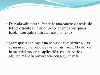 De nada vale estar al frente de una cancha de tenis, de
fútbol o frente a un salón si no tenemos con quien
hablar, con quien disfrutar ese momento.
 ¿Para qué tener lo que no se puede compartir?.Ni las
cosas ni el dinero, poseen valor intrínseco. El valor de
lo material esta en su aplicación, en el servicio a
alguien más o la convivencia con alguien más.
 