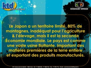 Le Japon a un territoire limité, 80% de montagnes, inadéquat pour l’agriculture & l’élevage, mais il est la seconde Économie mondiale. Le pays est comme une vaste usine flottante, important des matières premières de la terre entière et exportant des produits manufacturés. 89, Avenue de la Liberté – 1002 Tunis – Tel : 71 848 455 – 71 848 722 – Fax : 71 893 776 – Email : commercial.ktd@topnet.tn 