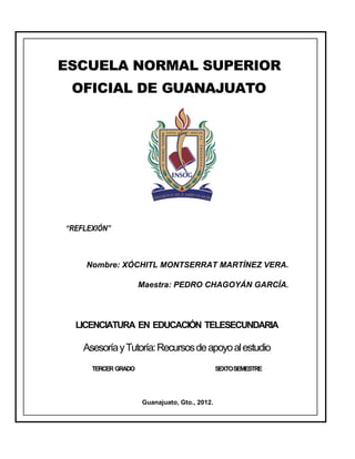 ESCUELA NORMAL SUPERIOR
 OFICIAL DE GUANAJUATO




“REFLEXIÓN”



     Nombre: XÓCHITL MONTSERRAT MARTÍNEZ VERA.

                     Maestra: PEDRO CHAGOYÁN GARCÍA.




  LICENCIATURA EN EDUCACIÓN TELESECUNDARIA

    Asesoría y Tutoría: Recursos de apoyo al estudio
      TERCER GRADO                             SEXTOSEMESTRE




                     Guanajuato, Gto., 2012.
 