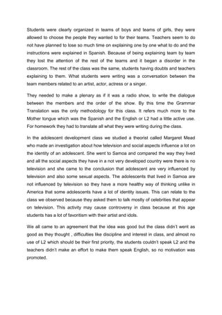 Students were clearly organized in teams of boys and teams of girls, they were
allowed to choose the people they wanted to for their teams. Teachers seem to do
not have planned to lose so much time on explaining one by one what to do and the
instructions were explained in Spanish. Because of being explaining team by team
they lost the attention of the rest of the teams and it began a disorder in the
classroom. The rest of the class was the same, students having doubts and teachers
explaining to them. What students were writing was a conversation between the
team members related to an artist, actor, actress or a singer.

They needed to make a plenary as if it was a radio show, to write the dialogue
between the members and the order of the show. By this time the Grammar
Translation was the only methodology for this class. It refers much more to the
Mother tongue which was the Spanish and the English or L2 had a little active use.
For homework they had to translate all what they were writing during the class.

In the adolescent development class we studied a theorist called Margaret Mead
who made an investigation about how television and social aspects influence a lot on
the identity of an adolescent. She went to Samoa and compared the way they lived
and all the social aspects they have in a not very developed country were there is no
television and she came to the conclusion that adolescent are very influenced by
television and also some sexual aspects. The adolescents that lived in Samoa are
not influenced by television so they have a more healthy way of thinking unlike in
America that some adolescents have a lot of identity issues. This can relate to the
class we observed because they asked them to talk mostly of celebrities that appear
on television. This activity may cause controversy in class because at this age
students has a lot of favoritism with their artist and idols.

We all came to an agreement that the idea was good but the class didn’t went as
good as they thought , difficulties like discipline and interest in class, and almost no
use of L2 which should be their first priority, the students couldn’t speak L2 and the
teachers didn’t make an effort to make them speak English, so no motivation was
promoted.
 