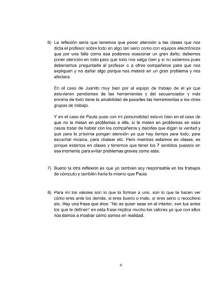 6) La reflexión seria que tenemos que poner atención a las clases que nos
   dicta el profesor sobre todo en algo tan serio como con equipos electrónicos
   que por una falla como esa podemos ocasionar un gran daño, debemos
   poner atención en todo para que todo nos salga bien y si no sabemos pues
   deberíamos preguntarle al profesor o a otros compañeros para que nos
   expliquen y no dañar algo porque nos meterá en un gran problema y nos
   afectara.

   En el caso de Juanito muy bien por el equipo de trabajo de el ya que
   estuvieron pendientes de las herramientas y del secuenciador y más
   encima de todo tiene la amabilidad de pasarles las herramientas a los otros
   grupos de trabajo.

   Y en el caso de Paula pues con mi personalidad estuvo bien en el caso de
   que no la metan en problemas a ella, si te meten en problemas en esos
   casos tratar de hablar con los compañeros y decirles que digan la verdad y
   que para la próxima pongan atención ya que hay tiempo para todo, para
   escuchar música, para chatear etc. Pero mientras estamos en clases, es
   porque estamos en clases y tenemos que tener los 7 sentidos puestos en
   ese momento para evitar problemas graves como este.


7) Bueno la otra reflexión es que yo también soy responsable en los trabajos
   de cómputo y también haría lo mismo que Paula



8) Para mí los valores son lo que lo forman a uno, son lo que te hacen ver
   cómo eres ante los demás, si eres bueno o malo, si eres serio o recochero
   etc. Hay una frase que dice: “No es quien seas en el interior, son tus actos
   los que te definen” en esta frase implica mucho los valores ya que con ellos
   nos damos a mostrar cómo somos en realidad.




                                     4
 
