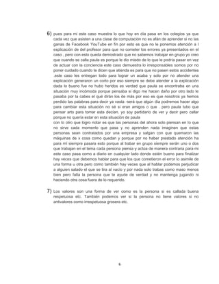 6)   pues para mi este caso muestra lo que hoy en día pasa en los colegios ya que
     cada vez que asisten a una clase de computación no es afán de aprender si no las
     ganas de Facebook YouTube en fin por esto es que no le ponemos atención a l
     explicación de del profesor para que no cometer los errores ya presentados en el
     caso , pero con esto queda demostrado que no sabemos trabajar en grupo yo creo
     que cuando se calla paula es porque le dio miedo de lo que le podría pasar en vez
     de actuar con la conciencia este caso demuestra lo irresponsables somos por no
     poner cuidado cuando te dicen que atienda es para que no pasen estos accidentes
     .este caso les entregan todo para lograr un acaba y solo por no atender una
     explicación generaron un corto por eso siempre se debe atender a la explicación
     dada lo bueno fue no hubo heridos es verdad que paula se encontraba en una
     situación muy incómoda porque pensaba si digo me hacen daño por otro lado le
     pasaba por la cabes el qué dirán los de más por eso es que nosotros ya hemos
     perdido las palabras para decir ya vasta -será que algún día podremos hacer algo
     para cambiar esta situación no sé si eran amigos o que . pero paula tubo que
     pensar arto para tomar esta decían. yo soy partidario de ver y decir pero callar
     porque no quería estar en esta situación de paula
     con lo otro que logro notar es que las personas del ahora solo piensan en lo que
     no sirve cada momento que pasa y no aprenden nada imaginen que estas
     personas sean contratados por una empresa y salgan con que quemaron las
     máquinas de x cosa como quedan y porque por no haber prestado atención ha
     para mí siempre pasara esto porque al trabar en grupo siempre serán uno o dos
     que trabajan en el tema cada persona piensa y actúa de manera contraria para mi
     este caso pasa como a diario en cualquier lado donde estén bueno para finalizar
     hay veces que debemos hablar para que los que cometieron el error lo asimile de
     una forma u otra pero como también hay veces que al hablar podemos perjudicar
     a alguien salado el que se tira al vacío y por nada solo trabas como maso menos
     bien pero falta la persona que te ayude de verdad y no mantenga jugando ni
     haciendo otra cosa fuera de lo requerido.

7)   Los valores son una forma de ver como es la persona si es callada buena
     respetuosa etc. También podemos ver si la persona no tiene valores si no
     antivalores como irrespetuosa grosera etc.




                                         6
 