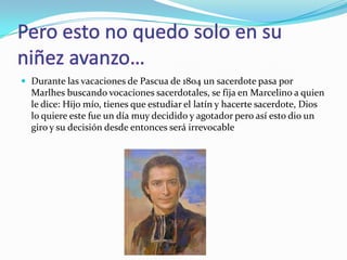  Durante las vacaciones de Pascua de 1804 un sacerdote pasa por
Marlhes buscando vocaciones sacerdotales, se fija en Marcelino a quien
le dice: Hijo mío, tienes que estudiar el latín y hacerte sacerdote, Dios
lo quiere este fue un día muy decidido y agotador pero así esto dio un
giro y su decisión desde entonces será irrevocable
 