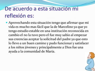  Aprovechando esta situación tengo que afirmar que mi
vida es mucho mas fácil que la de Marcelino ya que yo
tengo estudio estable en una institución reconocida en
cambio el no la tuvo pero el fue muy sabio al empezar
sus creencias aceptar la solicitud del padre ya que esto
lo llevo a un buen camino y pudo funcionar y satisfacer
a los niños jóvenes y principalmente a Dios fue una
ayuda a la comunidad de María.
 